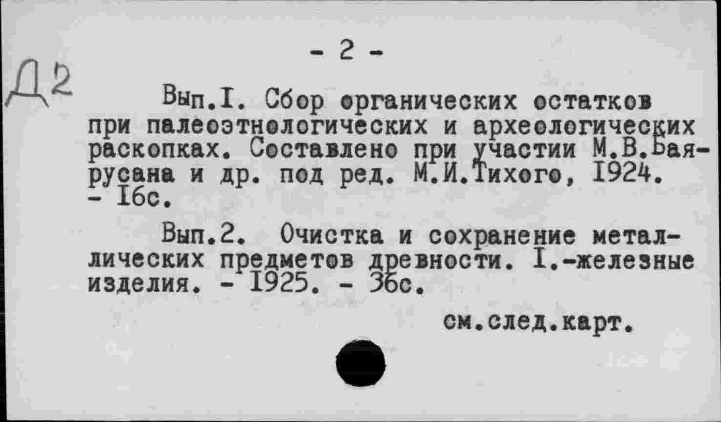 ﻿- 2 -
Вып.1. Сбор органических остатков при палеоэтнологических и археологических раскопках. Составлено при участии М.В.Бая-русана и др. под ред. М.И.Тихого, 1924. - 16с.
Вып.2. Очистка и сохранение металлических предметов древности. I.-железные изделия. - 1925. - Зое.
см.след.карт.